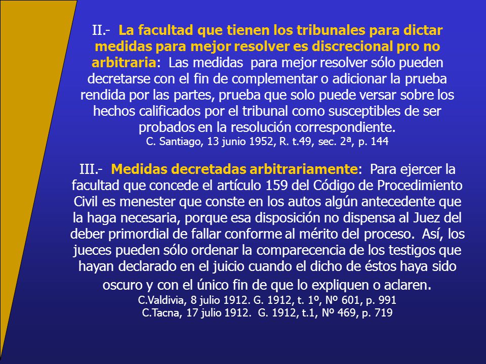 II.- La facultad que tienen los tribunales para dictar medidas para mejor resolver es discrecional pro no arbitraria: Las medidas para mejor resolver sólo pueden decretarse con el fin de complementar o adicionar la prueba rendida por las partes, prueba que solo puede versar sobre los hechos calificados por el tribunal como susceptibles de ser probados en la resolución correspondiente.