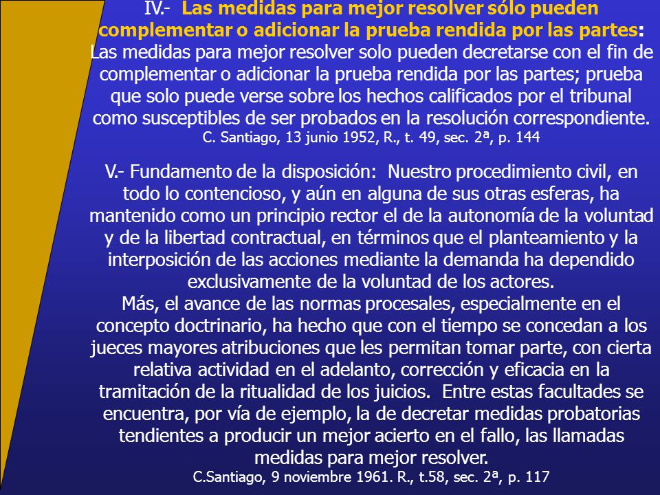 IV.- Las medidas para mejor resolver sólo pueden complementar o adicionar la prueba rendida por las partes: Las medidas para mejor resolver solo pueden decretarse con el fin de complementar o adicionar la prueba rendida por las partes; prueba que solo puede verse sobre los hechos calificados por el tribunal como susceptibles de ser probados en la resolución correspondiente.