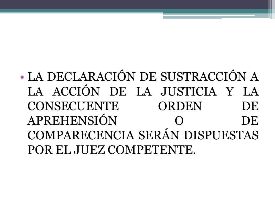 LA DECLARACIÓN DE SUSTRACCIÓN A LA ACCIÓN DE LA JUSTICIA Y LA CONSECUENTE ORDEN DE APREHENSIÓN O DE COMPARECENCIA SERÁN DISPUESTAS POR EL JUEZ COMPETENTE.