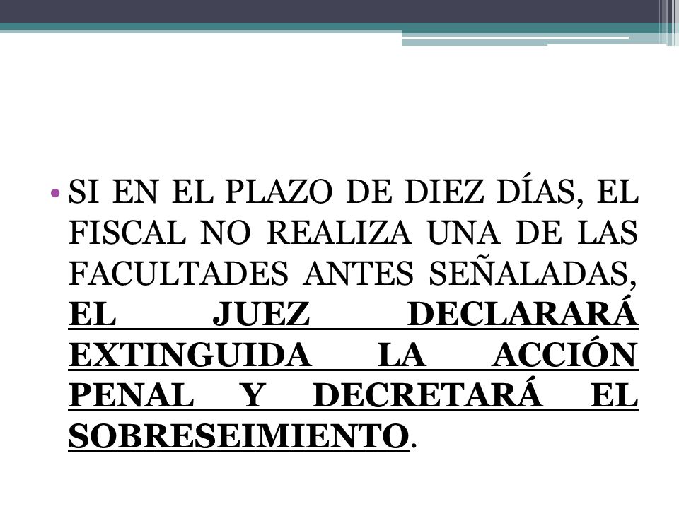 SI EN EL PLAZO DE DIEZ DÍAS, EL FISCAL NO REALIZA UNA DE LAS FACULTADES ANTES SEÑALADAS, EL JUEZ DECLARARÁ EXTINGUIDA LA ACCIÓN PENAL Y DECRETARÁ EL SOBRESEIMIENTO.