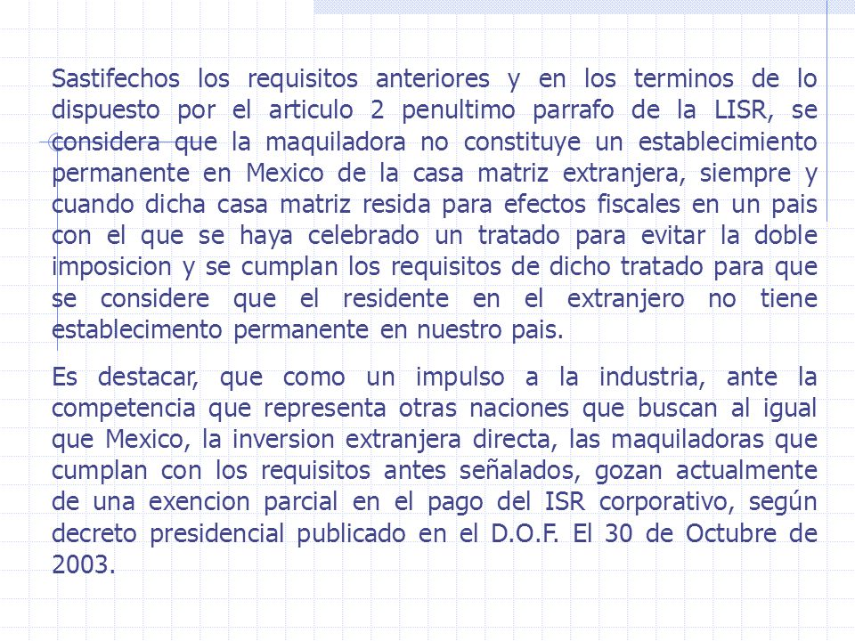 Sastifechos los requisitos anteriores y en los terminos de lo dispuesto por el articulo 2 penultimo parrafo de la LISR, se considera que la maquiladora no constituye un establecimiento permanente en Mexico de la casa matriz extranjera, siempre y cuando dicha casa matriz resida para efectos fiscales en un pais con el que se haya celebrado un tratado para evitar la doble imposicion y se cumplan los requisitos de dicho tratado para que se considere que el residente en el extranjero no tiene establecimento permanente en nuestro pais.