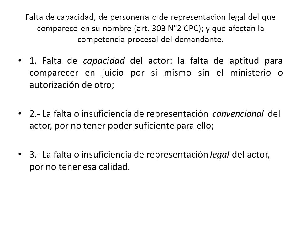 Falta de capacidad, de personería o de representación legal del que comparece en su nombre (art. 303 N°2 CPC); y que afectan la competencia procesal del demandante.
