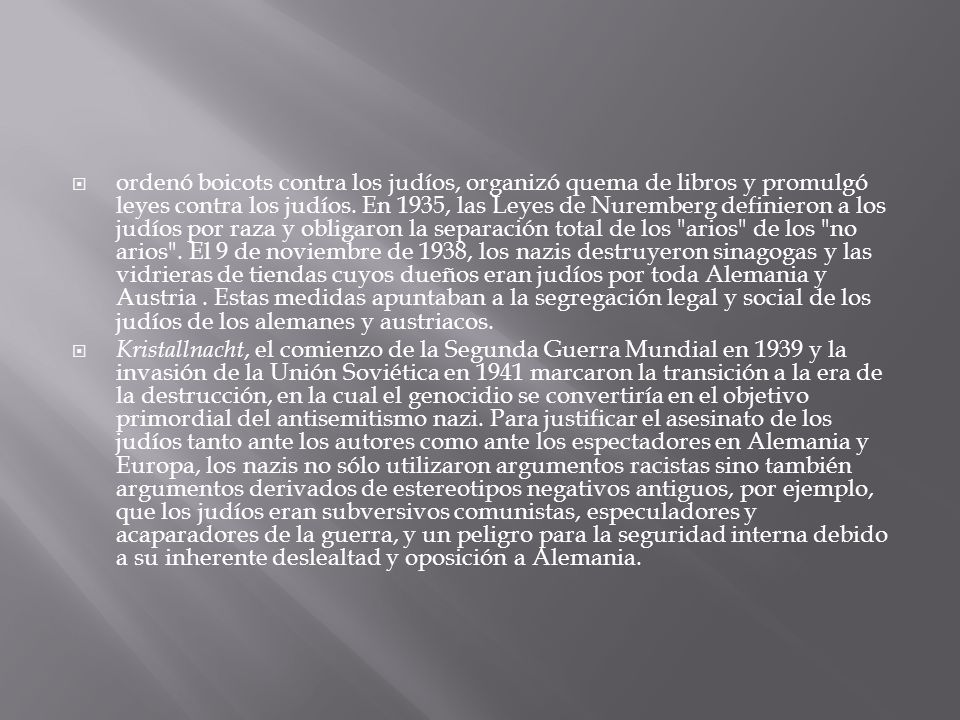 ordenó boicots contra los judíos, organizó quema de libros y promulgó leyes contra los judíos. En 1935, las Leyes de Nuremberg definieron a los judíos por raza y obligaron la separación total de los arios de los no arios . El 9 de noviembre de 1938, los nazis destruyeron sinagogas y las vidrieras de tiendas cuyos dueños eran judíos por toda Alemania y Austria . Estas medidas apuntaban a la segregación legal y social de los judíos de los alemanes y austriacos.