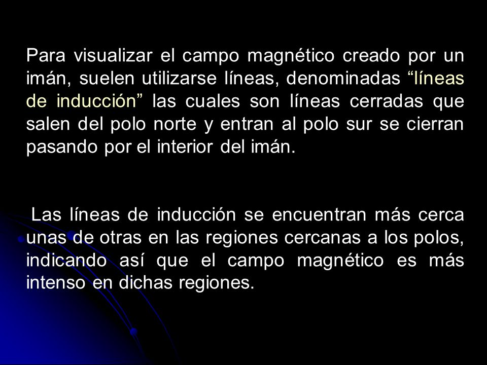 Para visualizar el campo magnético creado por un imán, suelen utilizarse líneas, denominadas líneas de inducción las cuales son líneas cerradas que salen del polo norte y entran al polo sur se cierran pasando por el interior del imán.