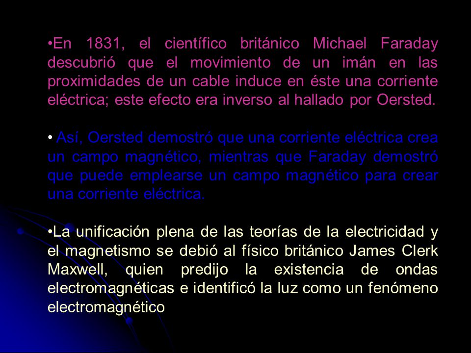 En 1831, el científico británico Michael Faraday descubrió que el movimiento de un imán en las proximidades de un cable induce en éste una corriente eléctrica; este efecto era inverso al hallado por Oersted.