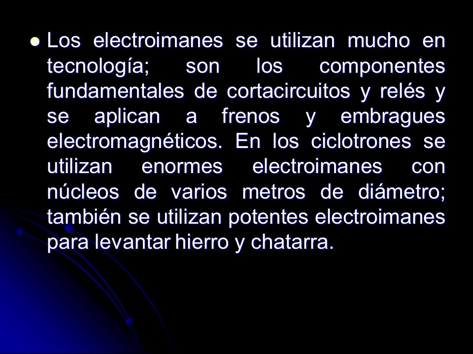 Los electroimanes se utilizan mucho en tecnología; son los componentes fundamentales de cortacircuitos y relés y se aplican a frenos y embragues electromagnéticos.