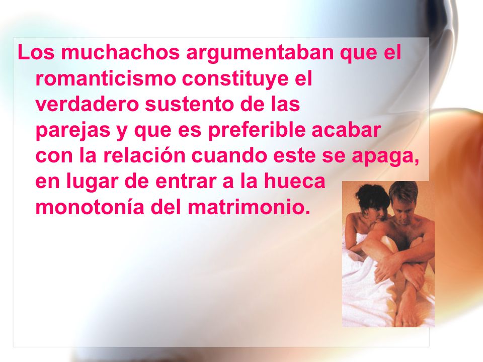 Los muchachos argumentaban que el romanticismo constituye el verdadero sustento de las parejas y que es preferible acabar con la relación cuando este se apaga, en lugar de entrar a la hueca monotonía del matrimonio.
