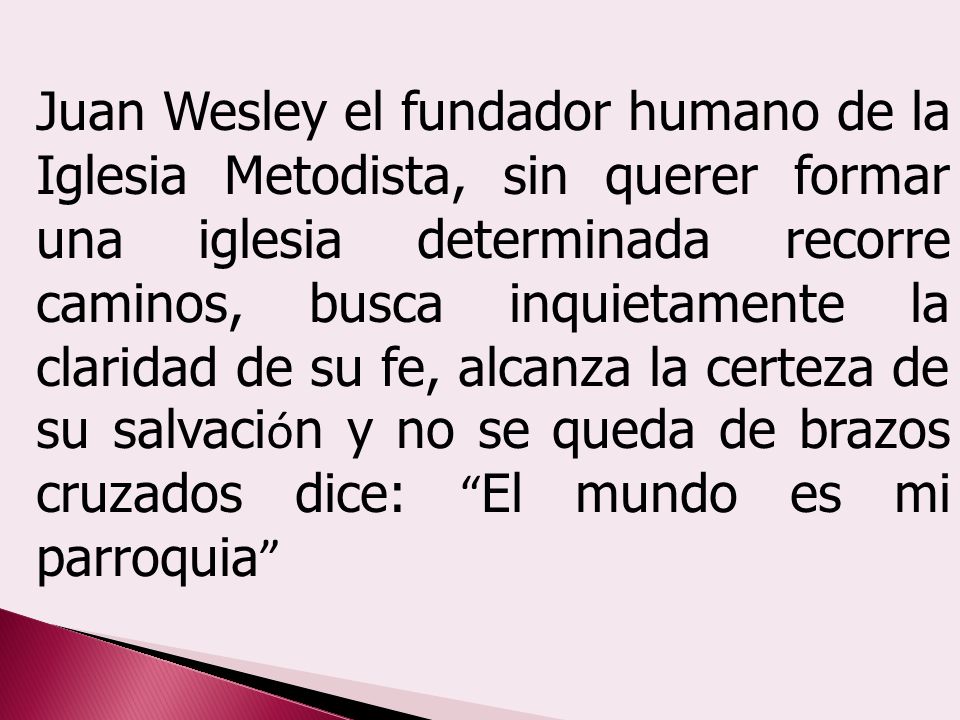 Juan Wesley el fundador humano de la Iglesia Metodista, sin querer formar una iglesia determinada recorre caminos, busca inquietamente la claridad de su fe, alcanza la certeza de su salvación y no se queda de brazos cruzados dice: El mundo es mi parroquia