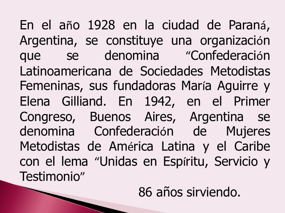 En el año 1928 en la ciudad de Paraná, Argentina, se constituye una organización que se denomina Confederación Latinoamericana de Sociedades Metodistas Femeninas, sus fundadoras María Aguirre y Elena Gilliand. En 1942, en el Primer Congreso, Buenos Aires, Argentina se denomina Confederación de Mujeres Metodistas de América Latina y el Caribe con el lema Unidas en Espíritu, Servicio y Testimonio