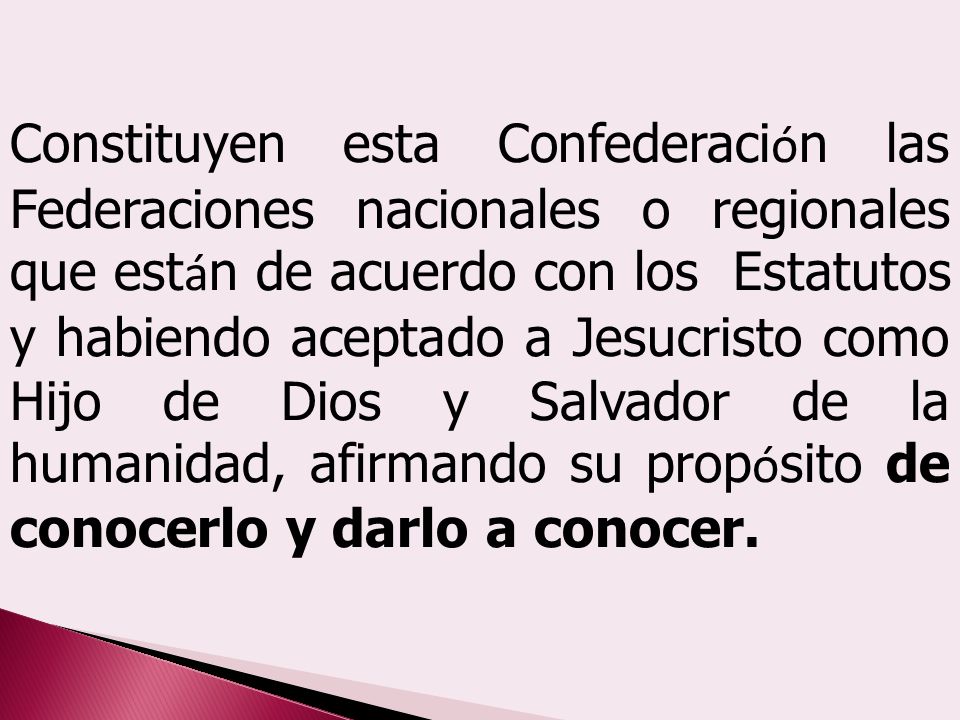 Constituyen esta Confederación las Federaciones nacionales o regionales que están de acuerdo con los Estatutos y habiendo aceptado a Jesucristo como Hijo de Dios y Salvador de la humanidad, afirmando su propósito de conocerlo y darlo a conocer.