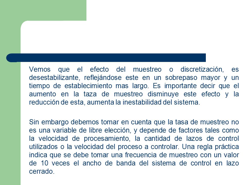 Vemos que el efecto del muestreo o discretización, es desestabilizante, reflejándose este en un sobrepaso mayor y un tiempo de establecimiento mas largo. Es importante decir que el aumento en la taza de muestreo disminuye este efecto y la reducción de esta, aumenta la inestabilidad del sistema.
