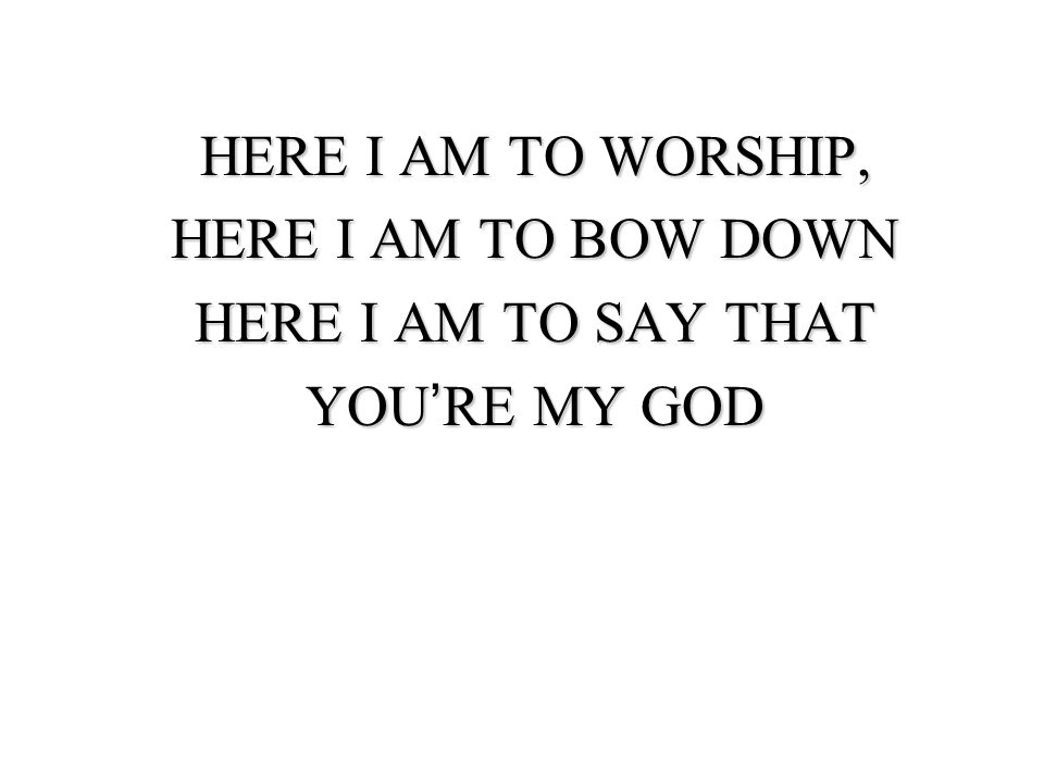 HERE I AM TO WORSHIP, HERE I AM TO BOW DOWN HERE I AM TO SAY THAT YOU’RE MY GOD