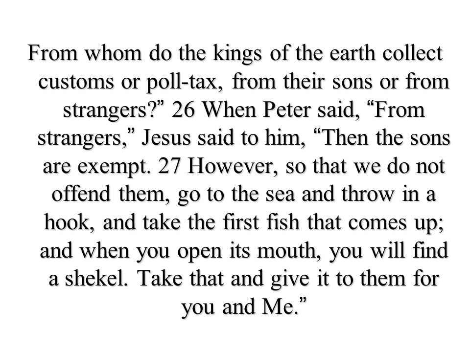 From whom do the kings of the earth collect customs or poll-tax, from their sons or from strangers 26 When Peter said, From strangers, Jesus said to him, Then the sons are exempt.