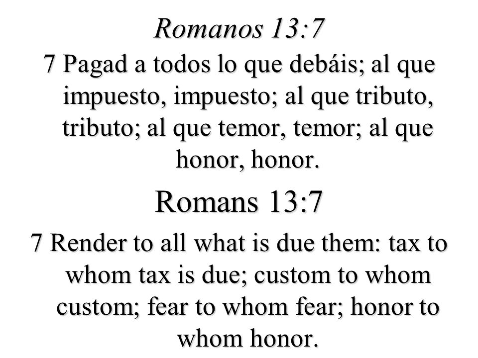 Romanos 13:7 7 Pagad a todos lo que debáis; al que impuesto, impuesto; al que tributo, tributo; al que temor, temor; al que honor, honor.