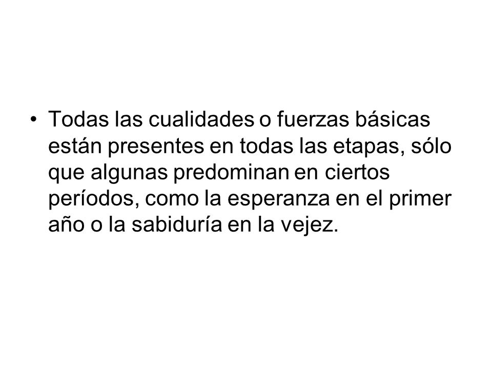 Todas las cualidades o fuerzas básicas están presentes en todas las etapas, sólo que algunas predominan en ciertos períodos, como la esperanza en el primer año o la sabiduría en la vejez.