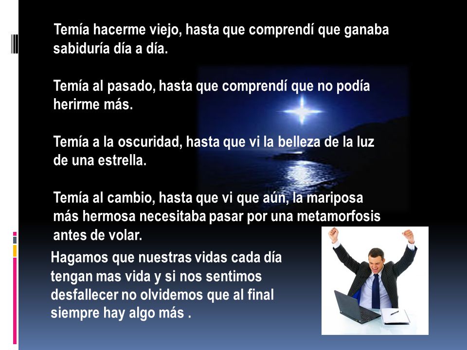 Temía hacerme viejo, hasta que comprendí que ganaba sabiduría día a día. Temía al pasado, hasta que comprendí que no podía herirme más. Temía a la oscuridad, hasta que vi la belleza de la luz de una estrella. Temía al cambio, hasta que vi que aún, la mariposa más hermosa necesitaba pasar por una metamorfosis antes de volar.