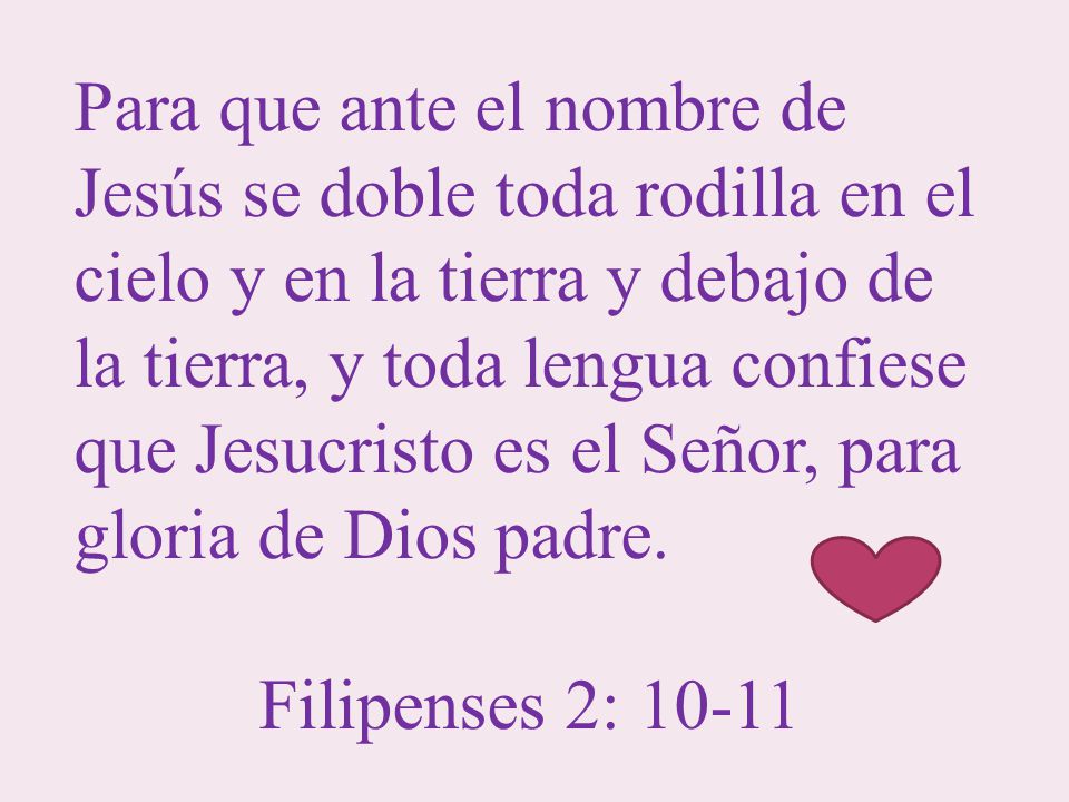 Para que ante el nombre de Jesús se doble toda rodilla en el cielo y en la tierra y debajo de la tierra, y toda lengua confiese que Jesucristo es el Señor, para gloria de Dios padre.