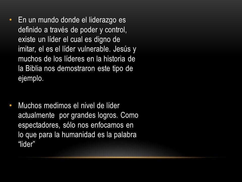 En un mundo donde el liderazgo es definido a través de poder y control, existe un líder el cual es digno de imitar, el es el líder vulnerable. Jesús y muchos de los líderes en la historia de la Biblia nos demostraron este tipo de ejemplo.