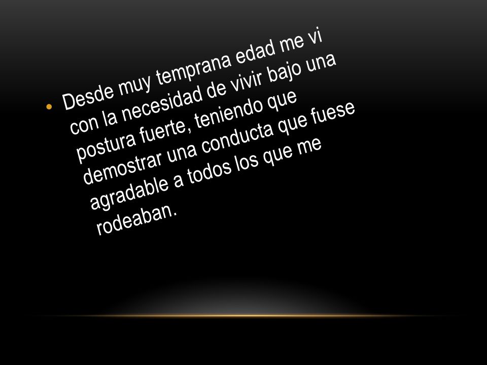 Desde muy temprana edad me vi con la necesidad de vivir bajo una postura fuerte, teniendo que demostrar una conducta que fuese agradable a todos los que me rodeaban.