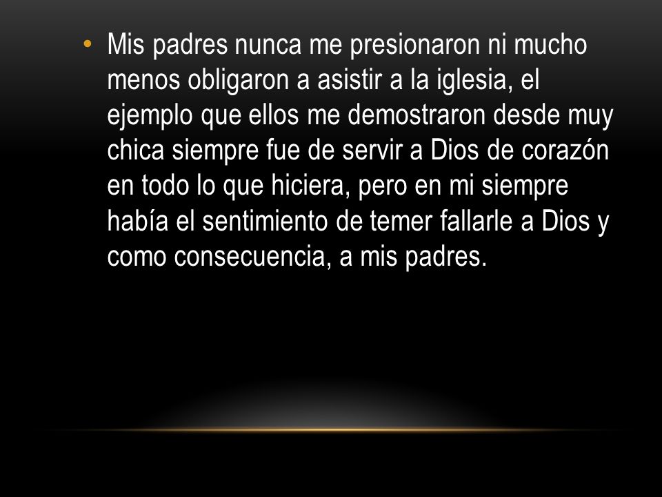 Mis padres nunca me presionaron ni mucho menos obligaron a asistir a la iglesia, el ejemplo que ellos me demostraron desde muy chica siempre fue de servir a Dios de corazón en todo lo que hiciera, pero en mi siempre había el sentimiento de temer fallarle a Dios y como consecuencia, a mis padres.