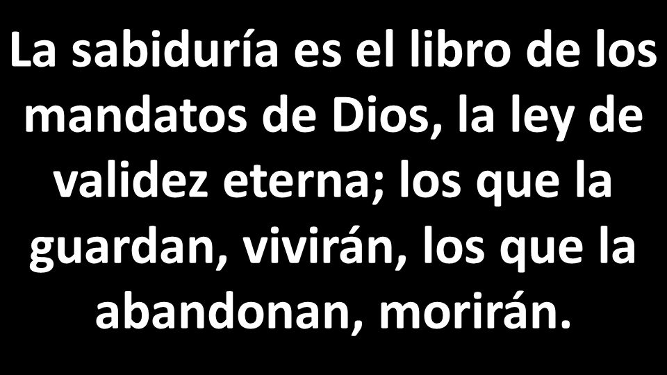 La sabiduría es el libro de los mandatos de Dios, la ley de validez eterna; los que la guardan, vivirán, los que la abandonan, morirán.