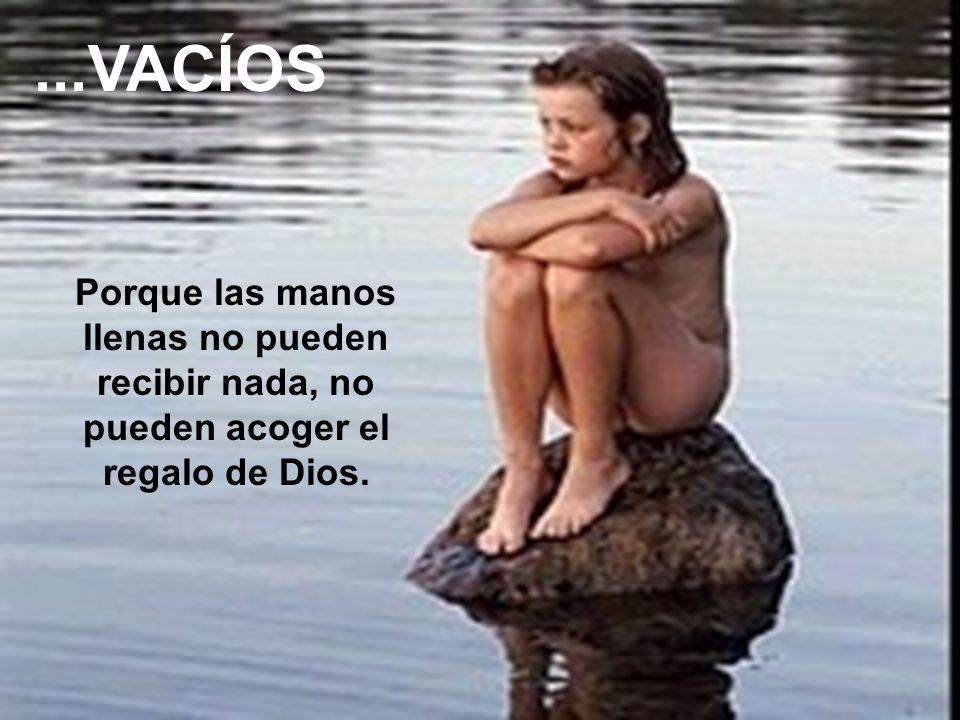 ...VACÍOS Porque las manos llenas no pueden recibir nada, no pueden acoger el regalo de Dios.