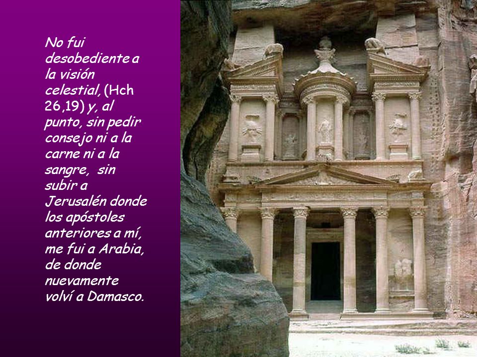 No fui desobediente a la visión celestial, (Hch 26,19) y, al punto, sin pedir consejo ni a la carne ni a la sangre, sin subir a Jerusalén donde los apóstoles anteriores a mí, me fui a Arabia, de donde nuevamente volví a Damasco.