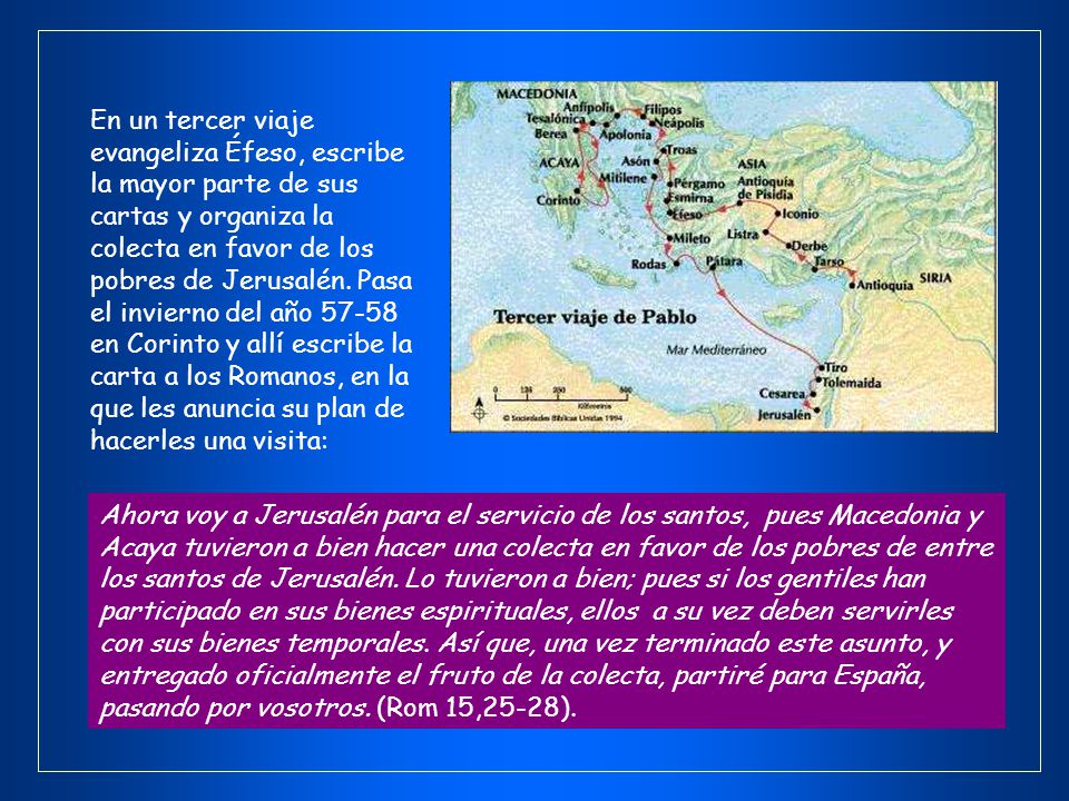 En un tercer viaje evangeliza Éfeso, escribe la mayor parte de sus cartas y organiza la colecta en favor de los pobres de Jerusalén. Pasa el invierno del año en Corinto y allí escribe la carta a los Romanos, en la que les anuncia su plan de hacerles una visita: