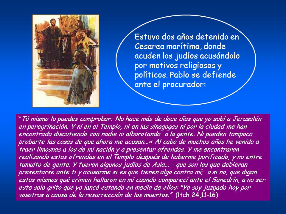 Estuvo dos años detenido en Cesarea marítima, donde acuden los judíos acusándolo por motivos religiosos y políticos. Pablo se defiende ante el procurador: