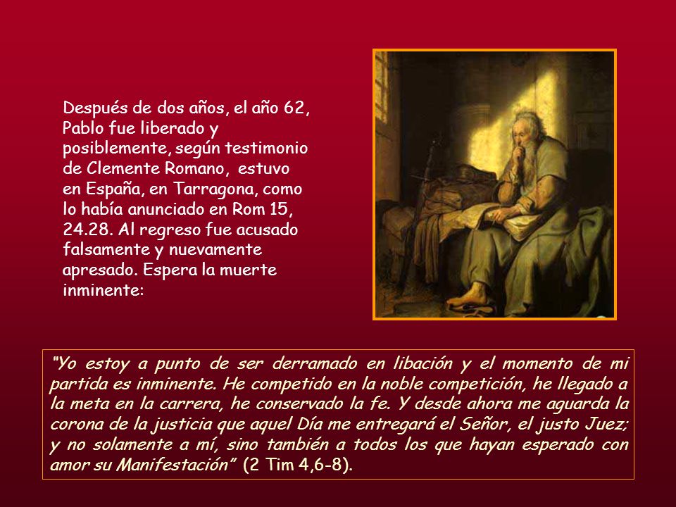 Después de dos años, el año 62, Pablo fue liberado y posiblemente, según testimonio de Clemente Romano, estuvo en España, en Tarragona, como lo había anunciado en Rom 15, Al regreso fue acusado falsamente y nuevamente apresado. Espera la muerte inminente: