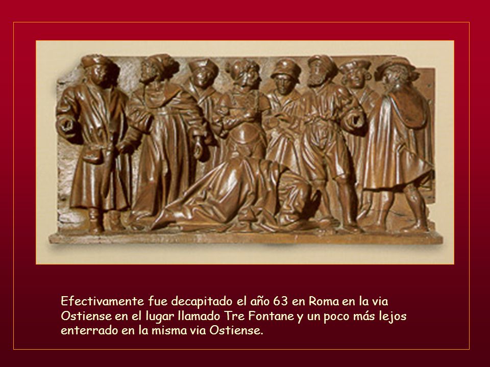 Efectivamente fue decapitado el año 63 en Roma en la via Ostiense en el lugar llamado Tre Fontane y un poco más lejos enterrado en la misma via Ostiense.