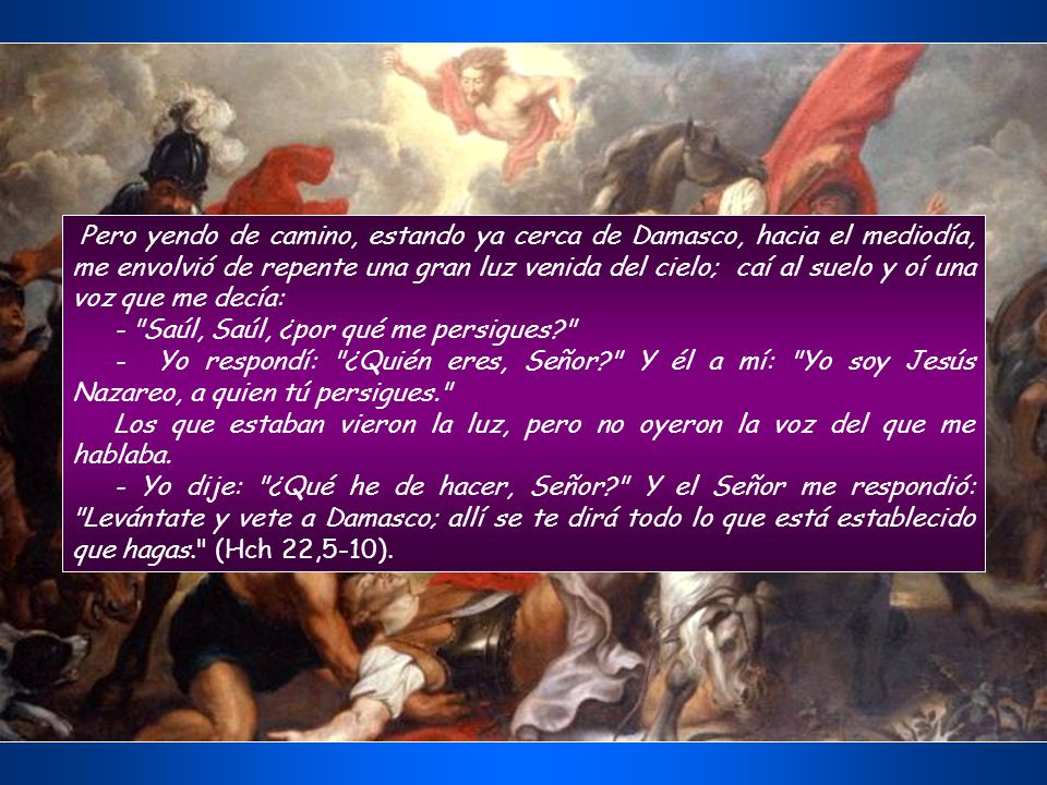 Pero yendo de camino, estando ya cerca de Damasco, hacia el mediodía, me envolvió de repente una gran luz venida del cielo; caí al suelo y oí una voz que me decía: