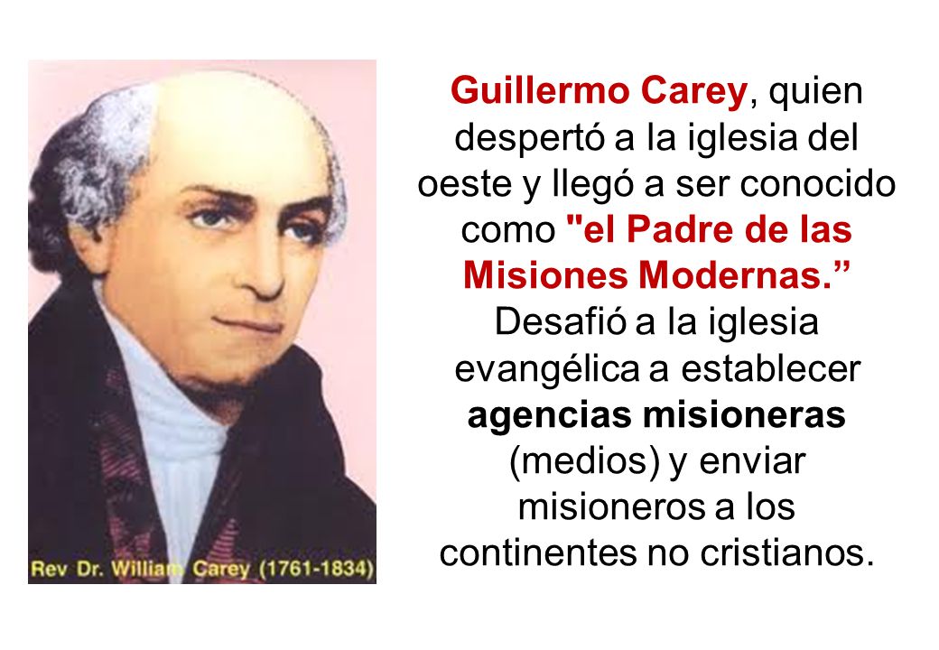 Guillermo Carey, quien despertó a la iglesia del oeste y llegó a ser conocido como el Padre de las Misiones Modernas. Desafió a la iglesia evangélica a establecer agencias misioneras (medios) y enviar misioneros a los continentes no cristianos.