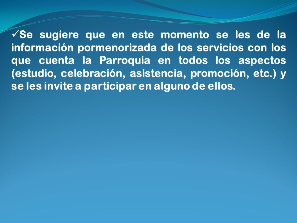 Se sugiere que en este momento se les de la información pormenorizada de los servicios con los que cuenta la Parroquia en todos los aspectos (estudio, celebración, asistencia, promoción, etc.) y se les invite a participar en alguno de ellos.