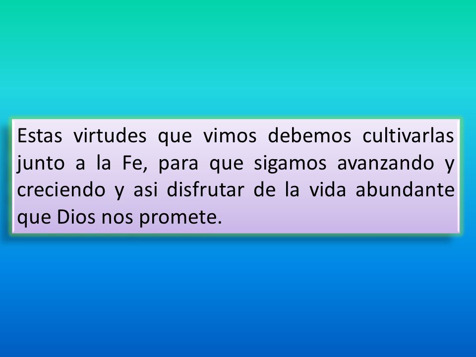 Estas virtudes que vimos debemos cultivarlas junto a la Fe, para que sigamos avanzando y creciendo y asi disfrutar de la vida abundante que Dios nos promete.