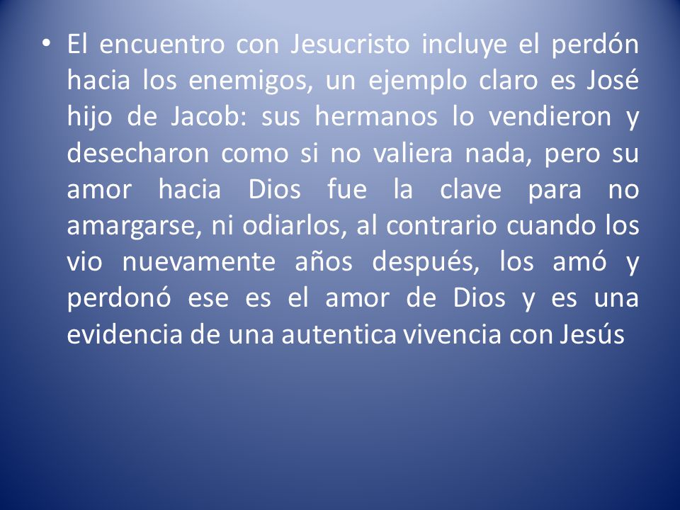 El encuentro con Jesucristo incluye el perdón hacia los enemigos, un ejemplo claro es José hijo de Jacob: sus hermanos lo vendieron y desecharon como si no valiera nada, pero su amor hacia Dios fue la clave para no amargarse, ni odiarlos, al contrario cuando los vio nuevamente años después, los amó y perdonó ese es el amor de Dios y es una evidencia de una autentica vivencia con Jesús
