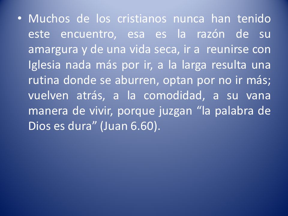 Muchos de los cristianos nunca han tenido este encuentro, esa es la razón de su amargura y de una vida seca, ir a reunirse con Iglesia nada más por ir, a la larga resulta una rutina donde se aburren, optan por no ir más; vuelven atrás, a la comodidad, a su vana manera de vivir, porque juzgan la palabra de Dios es dura (Juan 6.60).