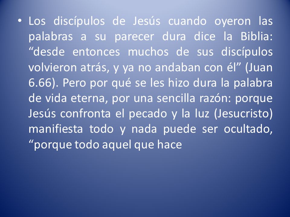 Los discípulos de Jesús cuando oyeron las palabras a su parecer dura dice la Biblia: desde entonces muchos de sus discípulos volvieron atrás, y ya no andaban con él (Juan 6.66).