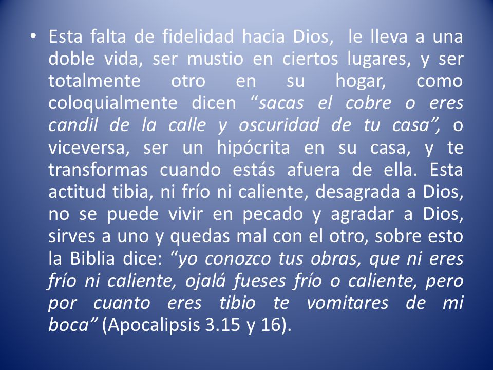 Esta falta de fidelidad hacia Dios, le lleva a una doble vida, ser mustio en ciertos lugares, y ser totalmente otro en su hogar, como coloquialmente dicen sacas el cobre o eres candil de la calle y oscuridad de tu casa , o viceversa, ser un hipócrita en su casa, y te transformas cuando estás afuera de ella.