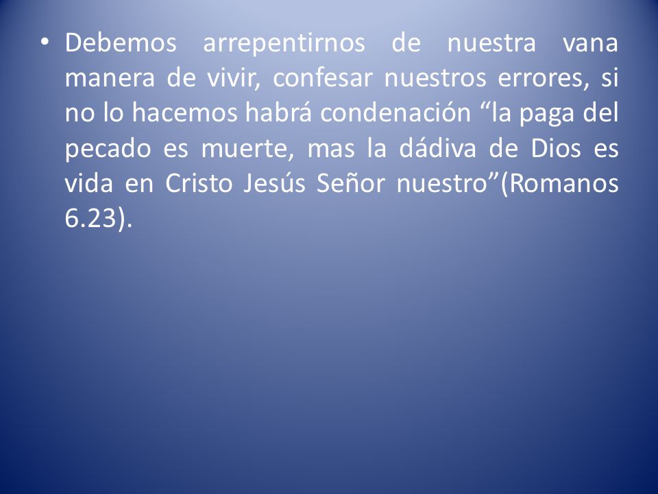 Debemos arrepentirnos de nuestra vana manera de vivir, confesar nuestros errores, si no lo hacemos habrá condenación la paga del pecado es muerte, mas la dádiva de Dios es vida en Cristo Jesús Señor nuestro (Romanos 6.23).