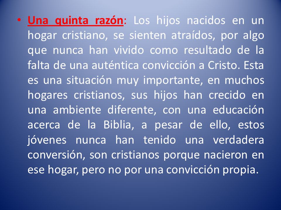 Una quinta razón: Los hijos nacidos en un hogar cristiano, se sienten atraídos, por algo que nunca han vivido como resultado de la falta de una auténtica convicción a Cristo.