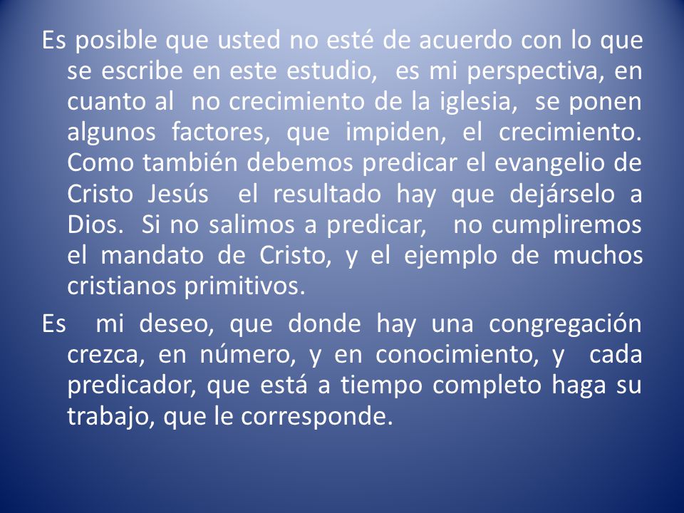 Es posible que usted no esté de acuerdo con lo que se escribe en este estudio, es mi perspectiva, en cuanto al no crecimiento de la iglesia, se ponen algunos factores, que impiden, el crecimiento. Como también debemos predicar el evangelio de Cristo Jesús el resultado hay que dejárselo a Dios. Si no salimos a predicar, no cumpliremos el mandato de Cristo, y el ejemplo de muchos cristianos primitivos.