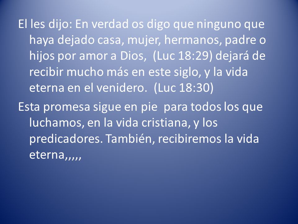 El les dijo: En verdad os digo que ninguno que haya dejado casa, mujer, hermanos, padre o hijos por amor a Dios, (Luc 18:29) dejará de recibir mucho más en este siglo, y la vida eterna en el venidero. (Luc 18:30)