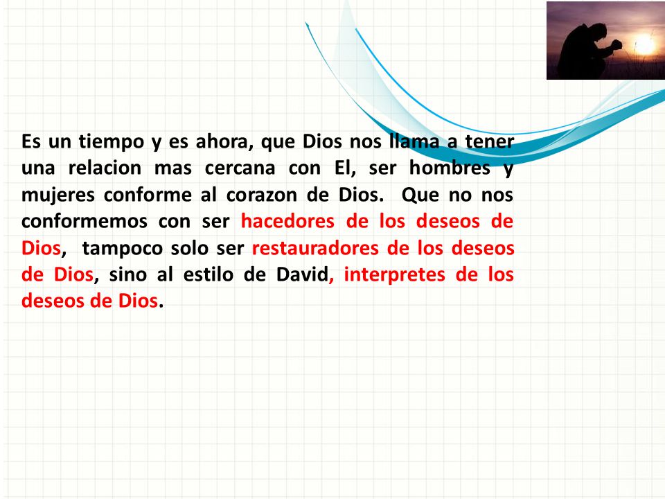 Es un tiempo y es ahora, que Dios nos llama a tener una relacion mas cercana con El, ser hombres y mujeres conforme al corazon de Dios. Que no nos conformemos con ser hacedores de los deseos de Dios, tampoco solo ser restauradores de los deseos de Dios, sino al estilo de David, interpretes de los deseos de Dios.
