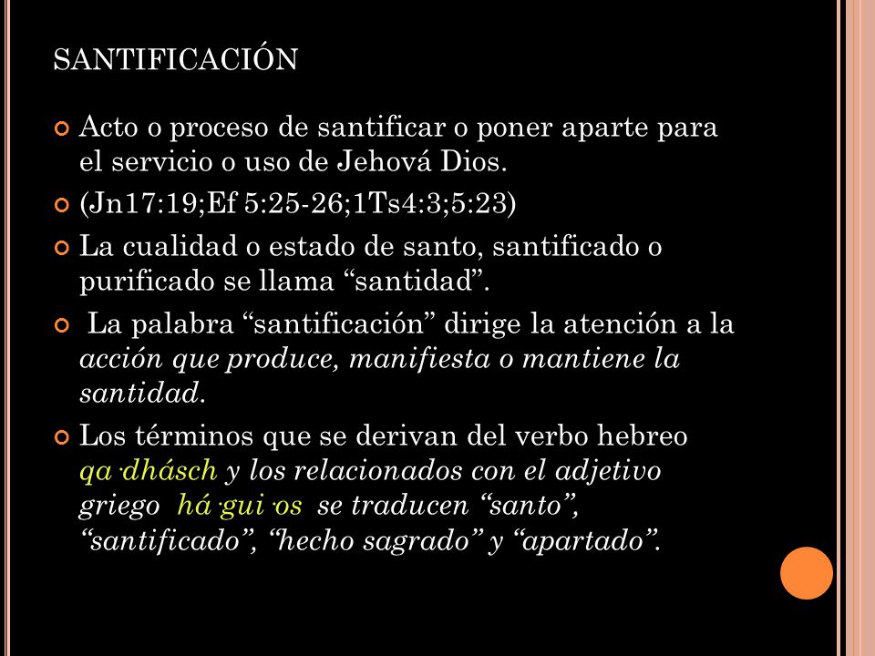 santificación Acto o proceso de santificar o poner aparte para el servicio o uso de Jehová Dios. (Jn17:19;Ef 5:25-26;1Ts4:3;5:23)