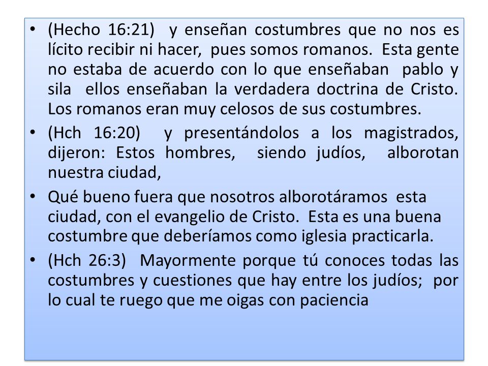 (Hecho 16:21) y enseñan costumbres que no nos es lícito recibir ni hacer, pues somos romanos. Esta gente no estaba de acuerdo con lo que enseñaban pablo y sila ellos enseñaban la verdadera doctrina de Cristo. Los romanos eran muy celosos de sus costumbres.