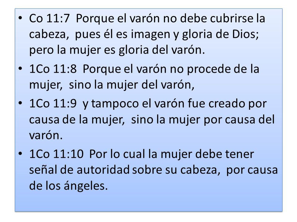 Co 11:7 Porque el varón no debe cubrirse la cabeza, pues él es imagen y gloria de Dios; pero la mujer es gloria del varón.