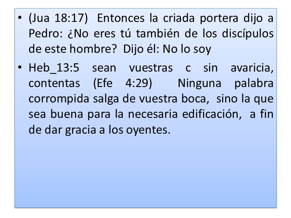 (Jua 18:17) Entonces la criada portera dijo a Pedro: ¿No eres tú también de los discípulos de este hombre Dijo él: No lo soy