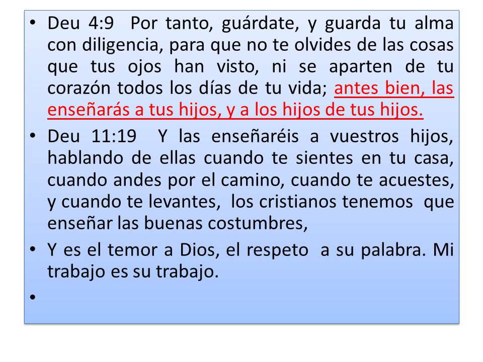 Deu 4:9 Por tanto, guárdate, y guarda tu alma con diligencia, para que no te olvides de las cosas que tus ojos han visto, ni se aparten de tu corazón todos los días de tu vida; antes bien, las enseñarás a tus hijos, y a los hijos de tus hijos.