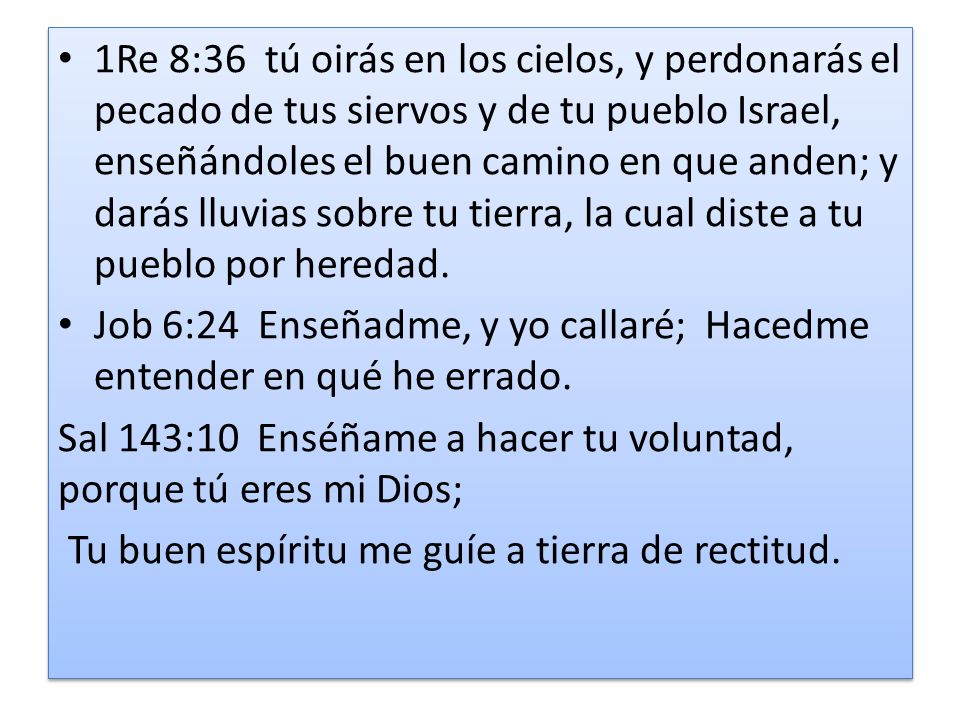 1Re 8:36 tú oirás en los cielos, y perdonarás el pecado de tus siervos y de tu pueblo Israel, enseñándoles el buen camino en que anden; y darás lluvias sobre tu tierra, la cual diste a tu pueblo por heredad.